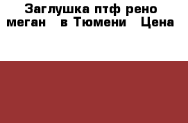 Заглушка птф рено меган 2 в Тюмени › Цена ­ 300 - Тюменская обл., Тюмень г. Авто » Продажа запчастей   . Тюменская обл.,Тюмень г.